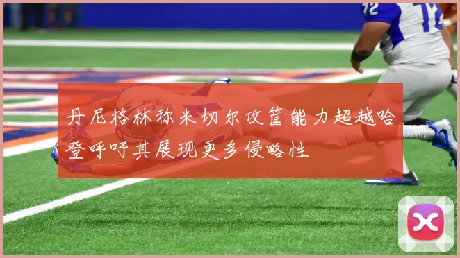 丹尼格林称米切尔攻筐能力超越哈登呼吁其展现更多侵略性