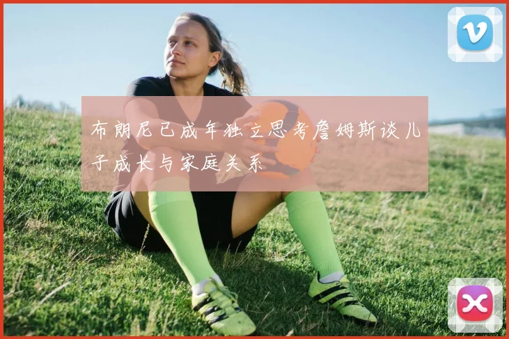 布朗尼已成年独立思考詹姆斯谈儿子成长与家庭关系