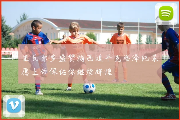 里瓦尔多盛赞梅西追平克洛泽纪录愿上帝保佑你继续辉煌