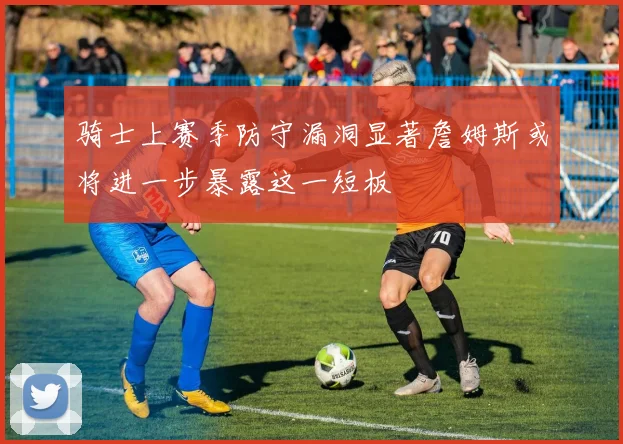 骑士上赛季防守漏洞显著詹姆斯或将进一步暴露这一短板