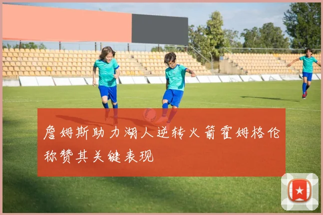 詹姆斯助力湖人逆转火箭霍姆格伦称赞其关键表现