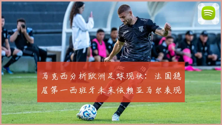 马克西分析欧洲足球现状：法国稳居第一西班牙未来依赖亚马尔表现