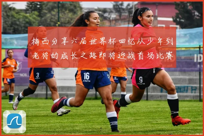 梅西分享六届世界杯回忆从少年到老将的成长之路即将迎战首场比赛