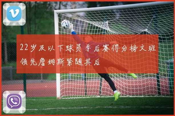 22岁及以下球员季后赛得分榜文班领先詹姆斯紧随其后