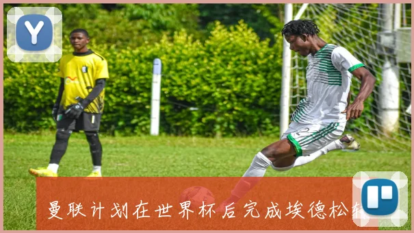 曼联计划在世界杯后完成埃德松转会体检并于七月正式引进