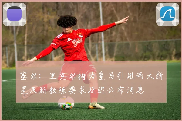 塞尔：里克尔梅为皇马引进两大新星及新教练要求延迟公布消息