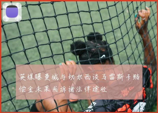 英媒曝曼城与切尔西谈马雷斯卡赔偿金未果或诉诸法律途径
