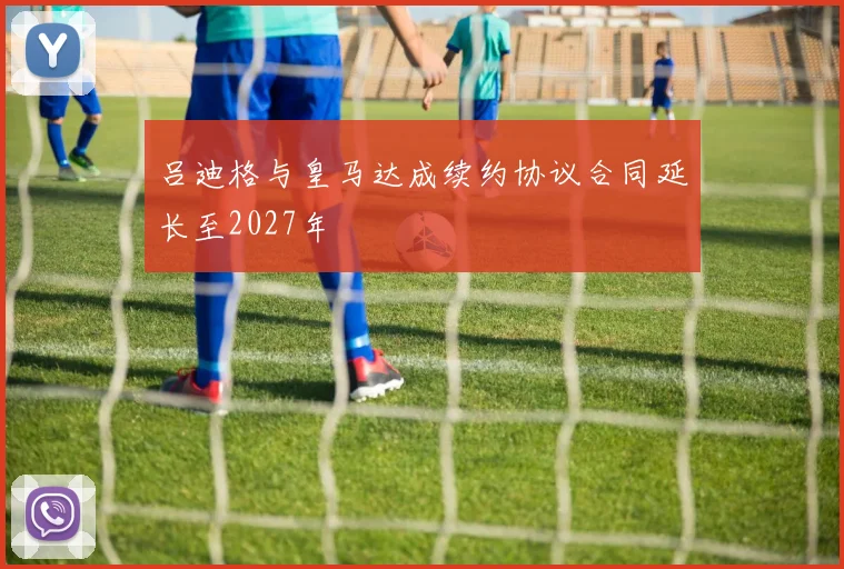 吕迪格与皇马达成续约协议合同延长至2027年