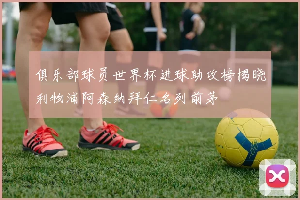 俱乐部球员世界杯进球助攻榜揭晓利物浦阿森纳拜仁名列前茅