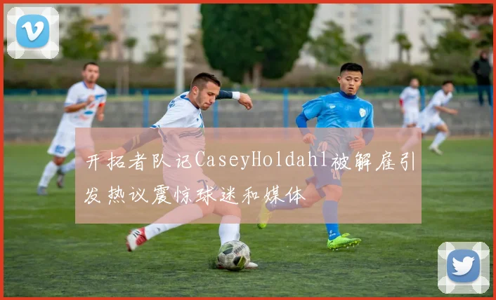 开拓者队记CaseyHoldahl被解雇引发热议震惊球迷和媒体